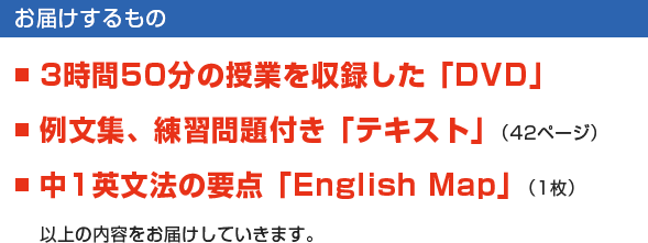 【お届けするもの】■3時間50分の授業を収録した「DVD」　■例文集、練習問題付き「テキスト」（42ページ）　■中1英文法の要点「English Map」（1枚）　以上の内容をお届けしていきます。