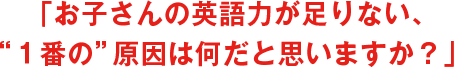 「お子さんの英語力が足りない、“1番の”原因は何だと思いますか?」
