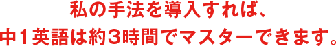 私の手法を導入すれば、中1英語は約3時間でマスターできます。