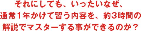 それにしても、いったいなぜ、通常1年かけて習う内容を、約3時間の解説でマスターする事ができるのか?