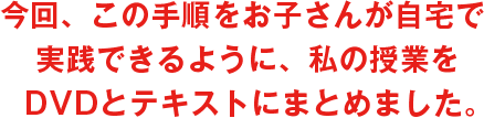 今回、この手順をお子さんが自宅で実践できるように、私の授業をDVDとテキストにまとめました。