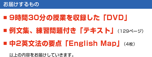 【お届けするもの】■9時間30分の授業を収録した「DVD」　■例文集、練習問題付き「テキスト」（129ページ）　■中2英文法の要点「English Map」（4枚）　以上の内容をお届けしていきます。