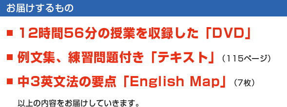 【お届けするもの】■12時間56分の授業を収録した「DVD」　■例文集、練習問題付き「テキスト」（115ページ）　■中3英文法の要点「English Map」（7枚）　以上の内容をお届けしていきます。