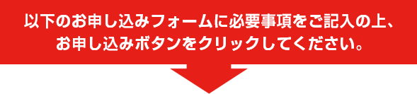 以下のお申し込みフォームに必要事項をご記入の上、お申し込みボタンをクリックしてください。
